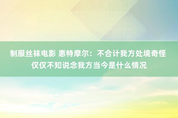 制服丝袜电影 惠特摩尔：不合计我方处境奇怪 仅仅不知说念我方当今是什么情况