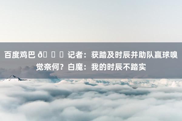 百度鸡巴 👀记者：获踏及时辰并助队赢球嗅觉奈何？白魔：我的时辰不踏实