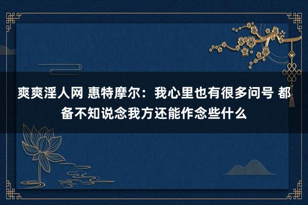 爽爽淫人网 惠特摩尔：我心里也有很多问号 都备不知说念我方还能作念些什么