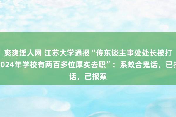 爽爽淫人网 江苏大学通报“传东谈主事处处长被打、2024年学校有两百多位厚实去职”：系蚁合鬼话，已报案