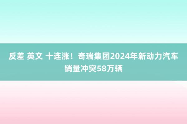 反差 英文 十连涨！奇瑞集团2024年新动力汽车销量冲突58万辆