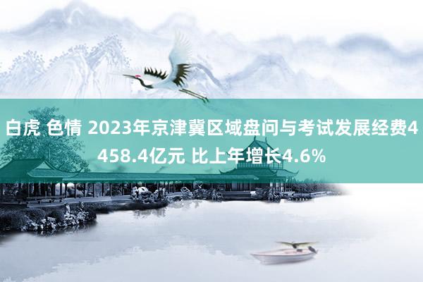 白虎 色情 2023年京津冀区域盘问与考试发展经费4458.4亿元 比上年增长4.6%