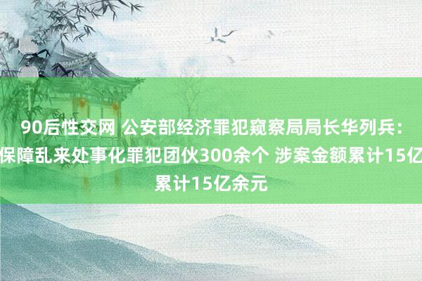 90后性交网 公安部经济罪犯窥察局局长华列兵：打掉保障乱来处事化罪犯团伙300余个 涉案金额累计15亿余元