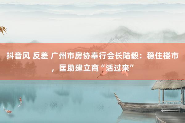 抖音风 反差 广州市房协奉行会长陆毅：稳住楼市，匡助建立商“活过来”