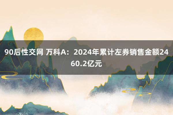 90后性交网 万科A：2024年累计左券销售金额2460.2亿元