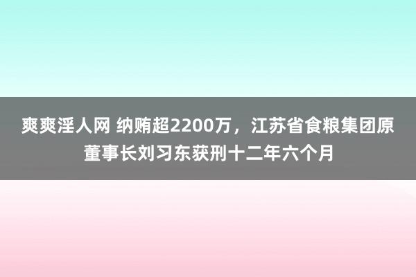 爽爽淫人网 纳贿超2200万，江苏省食粮集团原董事长刘习东获刑十二年六个月