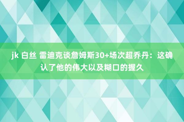 jk 白丝 雷迪克谈詹姆斯30+场次超乔丹：这确认了他的伟大以及糊口的握久