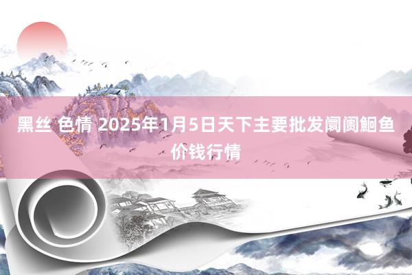 黑丝 色情 2025年1月5日天下主要批发阛阓鮰鱼价钱行情