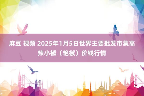 麻豆 视频 2025年1月5日世界主要批发市集高辣小椒（艳椒）价钱行情