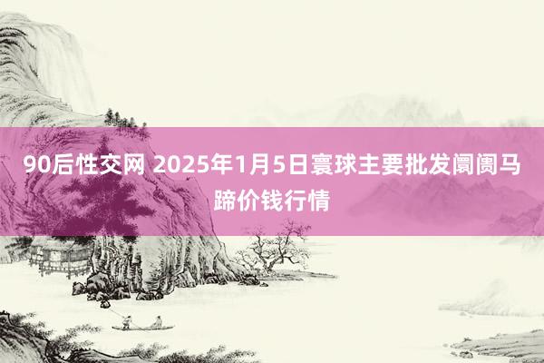 90后性交网 2025年1月5日寰球主要批发阛阓马蹄价钱行情