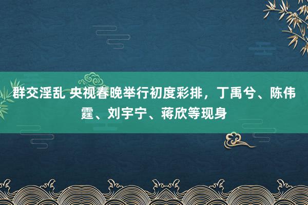 群交淫乱 央视春晚举行初度彩排，丁禹兮、陈伟霆、刘宇宁、蒋欣等现身