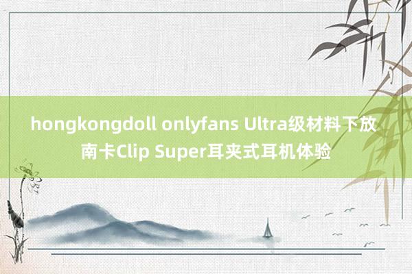 hongkongdoll onlyfans Ultra级材料下放 南卡Clip Super耳夹式耳机体验