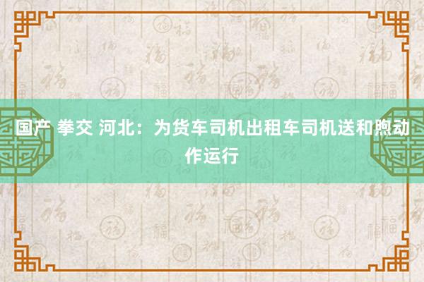 国产 拳交 河北：为货车司机出租车司机送和煦动作运行