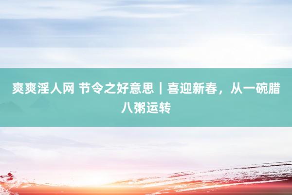 爽爽淫人网 节令之好意思｜喜迎新春，从一碗腊八粥运转