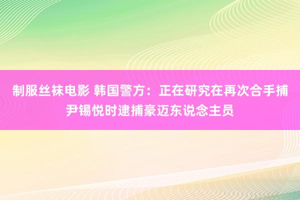 制服丝袜电影 韩国警方：正在研究在再次合手捕尹锡悦时逮捕豪迈东说念主员