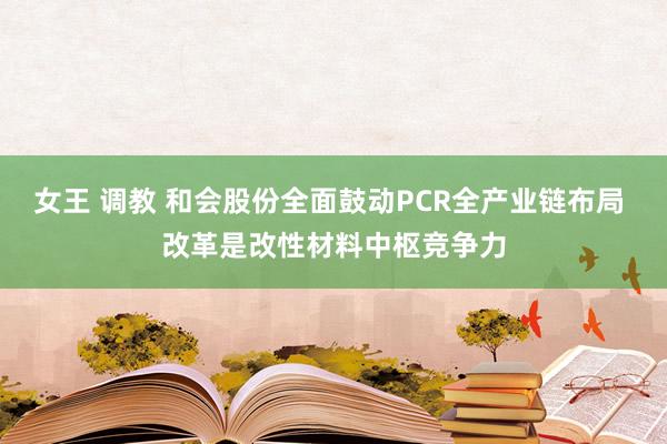 女王 调教 和会股份全面鼓动PCR全产业链布局 改革是改性材料中枢竞争力