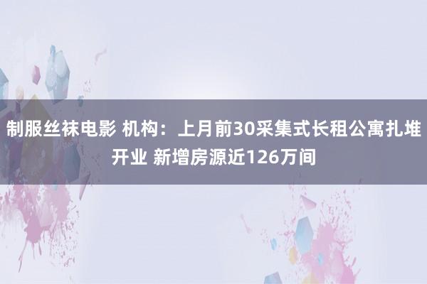 制服丝袜电影 机构：上月前30采集式长租公寓扎堆开业 新增房源近126万间