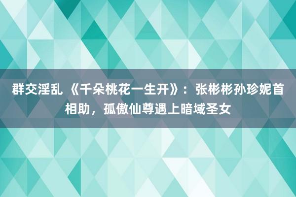 群交淫乱 《千朵桃花一生开》：张彬彬孙珍妮首相助，孤傲仙尊遇上暗域圣女