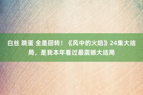 白丝 跳蛋 全是回转！《风中的火焰》24集大结局，是我本年看过最震撼大结局