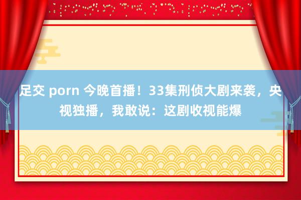 足交 porn 今晚首播！33集刑侦大剧来袭，央视独播，我敢说：这剧收视能爆