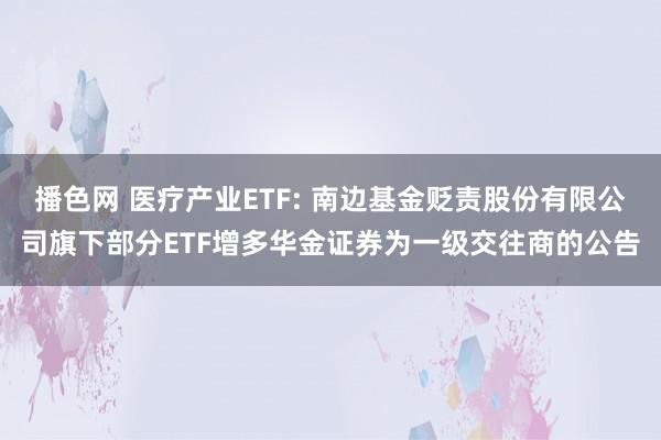 播色网 医疗产业ETF: 南边基金贬责股份有限公司旗下部分ETF增多华金证券为一级交往商的公告