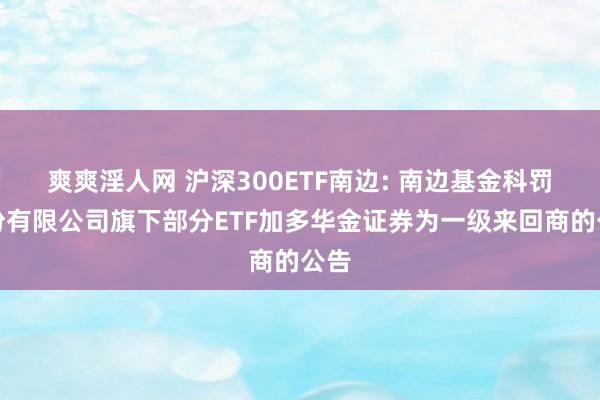 爽爽淫人网 沪深300ETF南边: 南边基金科罚股份有限公司旗下部分ETF加多华金证券为一级来回商的公告