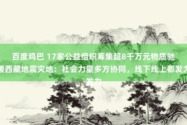 百度鸡巴 17家公益组织筹集超8千万元物质驰援西藏地震灾地：社会力量多方协同，线下线上都发力