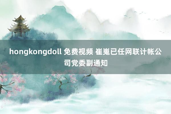 hongkongdoll 免费视频 崔嵬已任网联计帐公司党委副通知