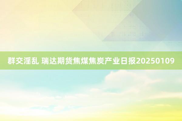 群交淫乱 瑞达期货焦煤焦炭产业日报20250109