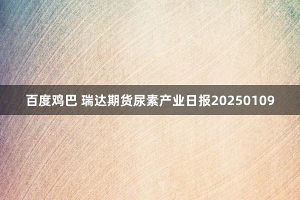 百度鸡巴 瑞达期货尿素产业日报20250109