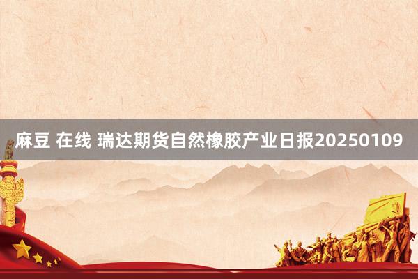 麻豆 在线 瑞达期货自然橡胶产业日报20250109