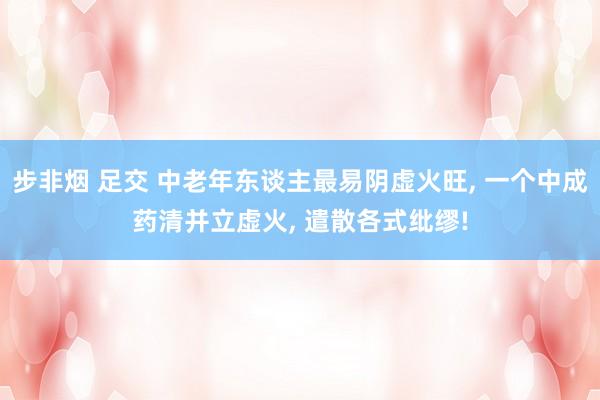 步非烟 足交 中老年东谈主最易阴虚火旺， 一个中成药清并立虚火， 遣散各式纰缪!