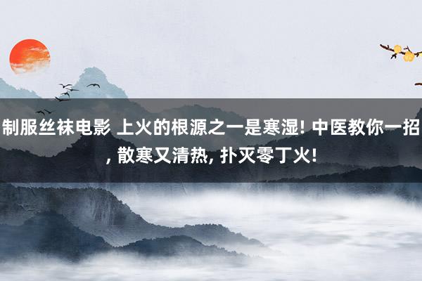 制服丝袜电影 上火的根源之一是寒湿! 中医教你一招， 散寒又清热， 扑灭零丁火!