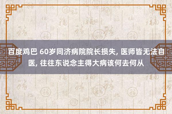 百度鸡巴 60岁同济病院院长损失， 医师皆无法自医， 往往东说念主得大病该何去何从