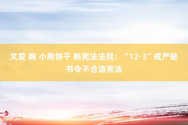 文爱 胸 小熊饼干 韩宪法法院：“12·3”戒严秘书令不合适宪法