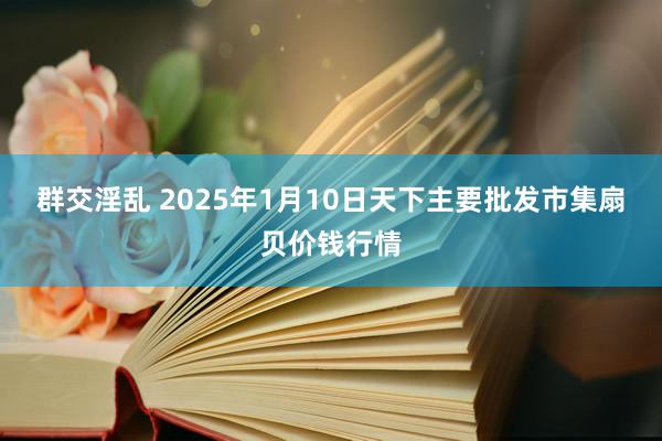 群交淫乱 2025年1月10日天下主要批发市集扇贝价钱行情