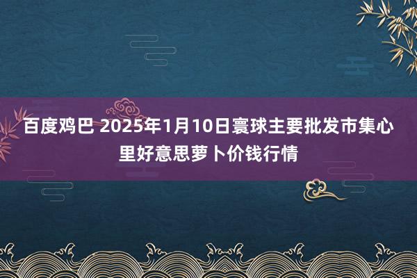 百度鸡巴 2025年1月10日寰球主要批发市集心里好意思萝卜价钱行情