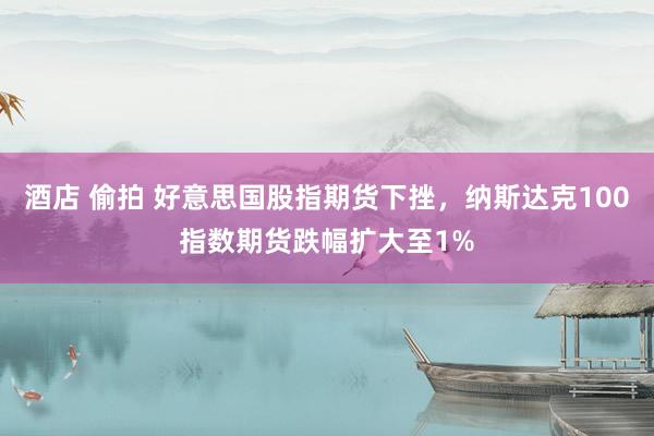 酒店 偷拍 好意思国股指期货下挫，纳斯达克100指数期货跌幅扩大至1%