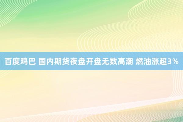 百度鸡巴 国内期货夜盘开盘无数高潮 燃油涨超3%