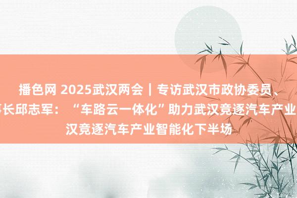 播色网 2025武汉两会｜专访武汉市政协委员、华砺智行董事长邱志军： “车路云一体化”助力武汉竞逐汽车产业智能化下半场