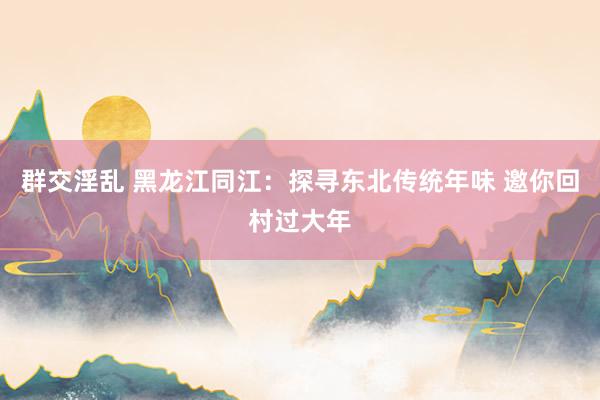 群交淫乱 黑龙江同江：探寻东北传统年味 邀你回村过大年