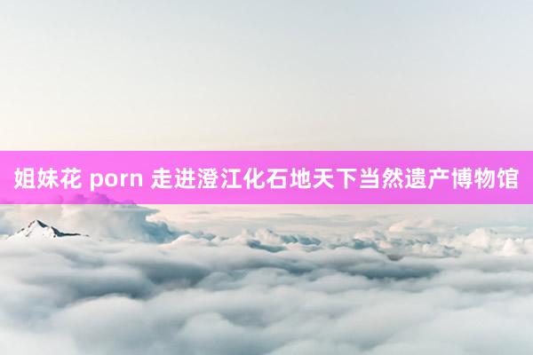 姐妹花 porn 走进澄江化石地天下当然遗产博物馆