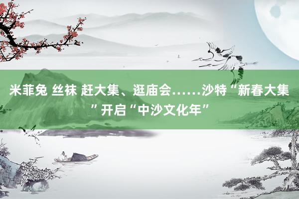 米菲兔 丝袜 赶大集、逛庙会……沙特“新春大集”开启“中沙文化年”