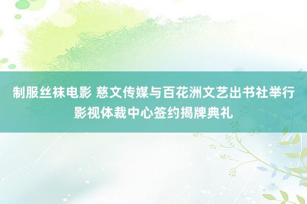 制服丝袜电影 慈文传媒与百花洲文艺出书社举行影视体裁中心签约揭牌典礼