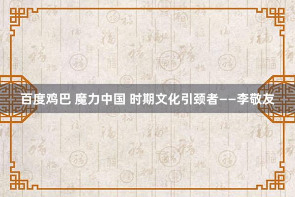 百度鸡巴 魔力中国 时期文化引颈者——李敬友