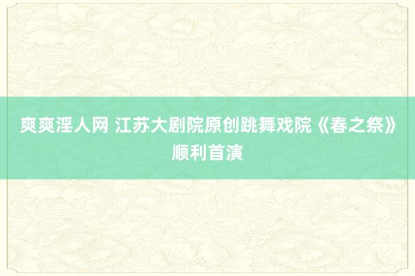 爽爽淫人网 江苏大剧院原创跳舞戏院《春之祭》顺利首演