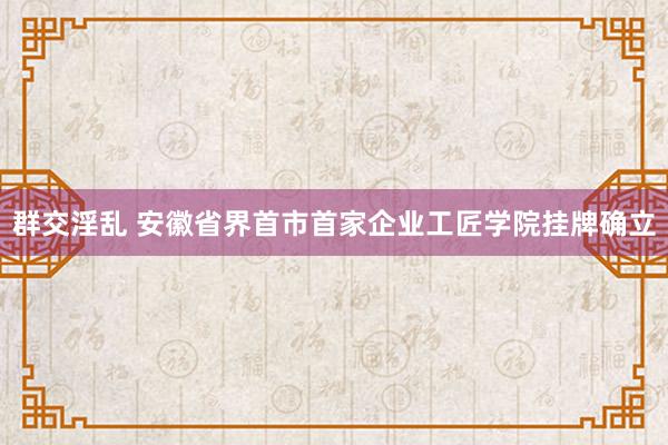 群交淫乱 安徽省界首市首家企业工匠学院挂牌确立