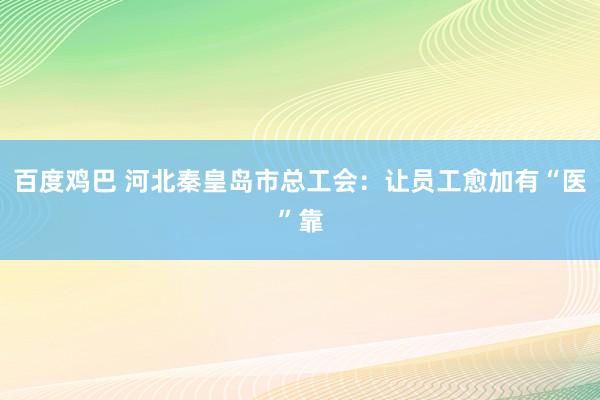 百度鸡巴 河北秦皇岛市总工会：让员工愈加有“医”靠