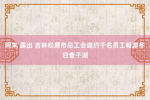 阿朱 露出 吉林松原市总工会邀约千名员工畅游冬日查干湖