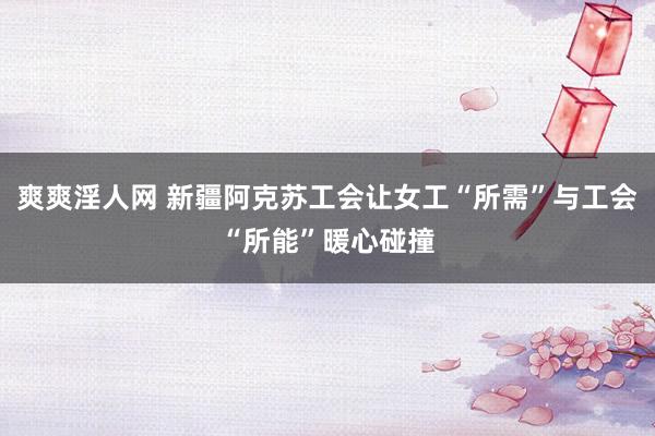 爽爽淫人网 新疆阿克苏工会让女工“所需”与工会“所能”暖心碰撞